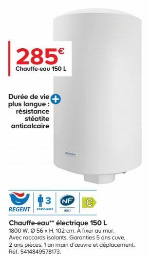 285€  Chauffe-eau 150 L  Durée de vie plus longue: résistance stéatite anticalcaire  SPRAY  13 NF  REGENT PERSONNES  Chauffe-eau** électrique 150 L 1800 W. Ø 56 x H. 102 cm. À fixer au mur. Avec racco