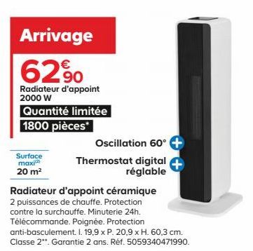 Surface maxi 20 m²  Arrivage 62%  Radiateur d'appoint 2000 W  Quantité limitée 1800 pièces*  Oscillation 60° +  Thermostat digital + réglable  Radiateur d'appoint céramique 2 puissances de chauffe. Pr