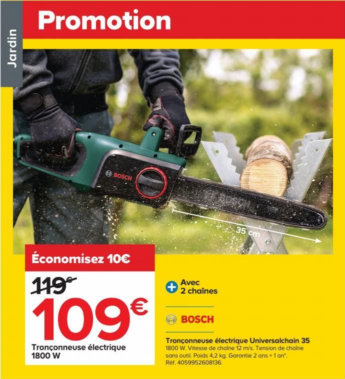 Jardin  Promotion  BOSCH  Économisez 10€ 119  109€  Tronçonneuse électrique 1800 W  Avec 2 chaînes  BOSCH  35 cm  Tronçonneuse électrique Universalchain 35 1800 W. Vitesse de chaîne 12 m/s. Tension de