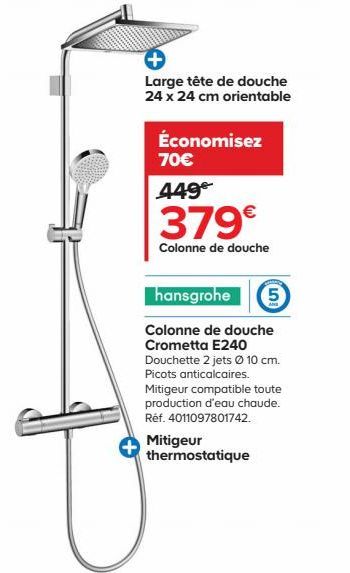 Large tête de douche 24 x 24 cm orientable  Économisez 70€  449€  379€  Colonne de douche  hansgrohe 5  Colonne de douche Crometta E240  Douchette 2 jets Ø 10 cm. Picots anticalcaires.  Mitigeur compa