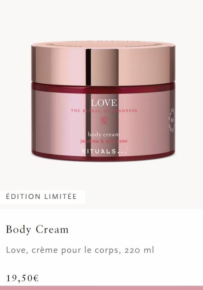 LOVE  THE RITUAL OF INDNESS  爱  ÉDITION LIMITÉE  19,50€  body cream  jasmine & whose  RITUALS.  Body Cream  Love, crème pour le corps, 220 ml  