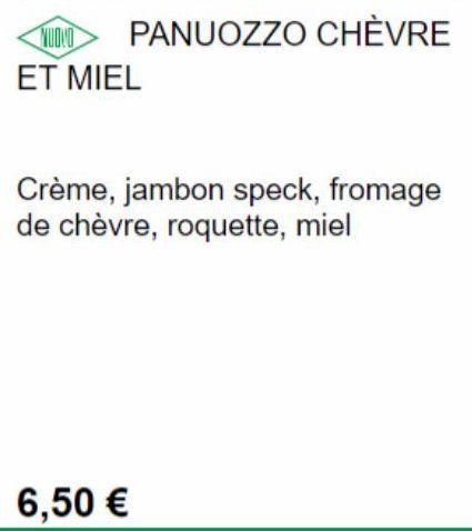 NUDIO PANUOZZO CHÈVRE ET MIEL  Crème, jambon speck, fromage de chèvre, roquette, miel  6,50 € 