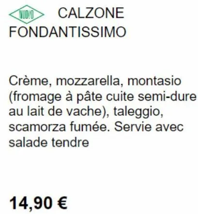 nuovo calzone fondantissimo  crème, mozzarella, montasio (fromage à pâte cuite semi-dure au lait de vache), taleggio, scamorza fumée. servie avec salade tendre  14,90 € 
