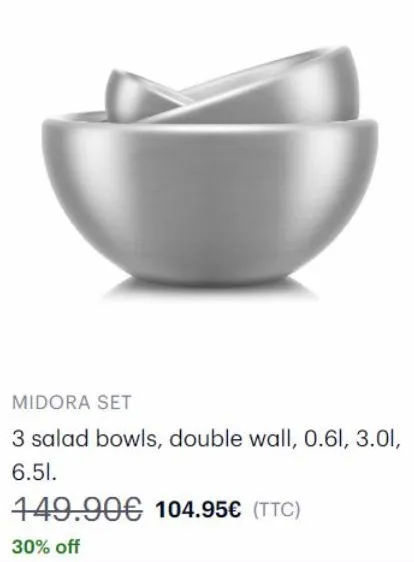 midora set  3 salad bowls, double wall, 0.61, 3.01, 6.51.  149.90€ 104.95€ (ttc)  30% off 