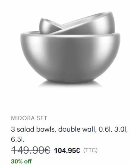 midora set  3 salad bowls, double wall, 0.61, 3.01, 6.51.  149.90€ 104.95€ (ttc)  30% off 
