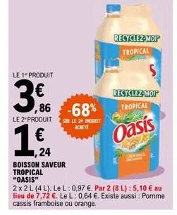 le 1 produit  3  ,86  le 2" produit  19.  €  ,24 boisson saveur tropical "oasis"  2x2 l (4l). le l: 0,97 €. par 2 (8 l): 5,10 € au lieu de 7,72 €. le l: 0,64 €. existe aussi: pomme cassis framboise ou