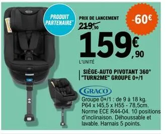 partenaire  produit prix de lancement -60€ 219,90  159€  l'unité  siège-auto pivotant 360° "turn2me" groupe 0+/1  graco  groupe 0+/1: de 9 à 18 kg. p64 x 145,5 x h55 - 78,5cm. norme ece r44-04. 10 pos