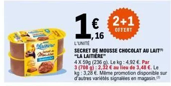 laitiere  mousse  1€ 2+1  offert  1,16  l'unité  secret de mousse chocolat au lait "la laitière"  4 x 59g (236 g). le kg: 4,92 €. par  3 (708 g): 2,32 € au lieu de 3,48 €. le kg: 3,28 €. même promotio