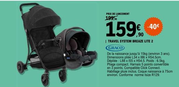 PRIX DE LANCEMENT  199,90  159%  | TRAVEL SYSTEM BREAZE LITE 2  GRACO  De la naissance jusqu'à 15kg (environ 3 ans). Dimensions pliée L34 x 186 x H54.5cm. Dépliée : L88 x 155 x H54.5. Poids : 6.5kg. P