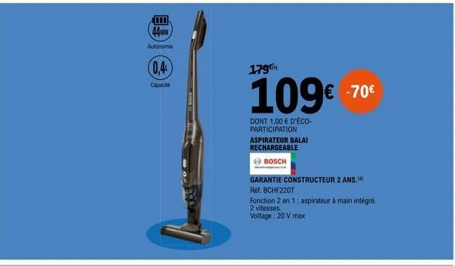 44min  autonomie  0,4  capacité  179  109€  dont 1,00 € d'éco-participation  aspirateur balai rechargeable  bosch  € -70€  garantie constructeur 2 ans.  ref. bchf220t  fonction 2 en 1: aspirateur à ma