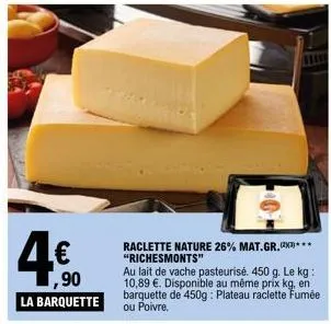 4€  1,90  la barquette  11111  raclette nature 26% mat.gr.**** "richesmonts"  au lait de vache pasteurisé. 450 g. le kg: 10,89 €. disponible au même prix kg, en barquette de 450g: plateau raclette fum