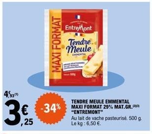 4,931)  €  ,25  MAXI FORMAT  EntreMont  Tendre meule  EMMENTAL  TENDRE MEULE EMMENTAL  -34% MAXI FORMAT 29% MAT. GR.  -34%  "ENTREMONT"  Au lait de vache pasteurisé. 500 g. Le kg: 6,50 €. 