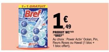 1+1 GRATUIT  Bref  POWER ACTIV  1 €  PRODUIT WC "BREF"  Au choix : Power Activ' Océan, Pin, Fleurs Roses ou Hawaï (1 bloc + 1 bloc offert).  49 