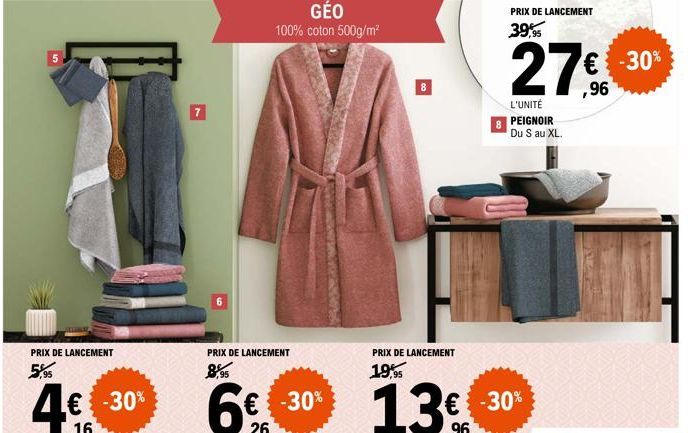 5  PRIX DE LANCEMENT  5%  GÉO  100% coton 500g/m²  PRIX DE LANCEMENT  8,95  PRIX DE LANCEMENT  19,95  PRIX DE LANCEMENT  39,95  27€  L'UNITÉ PEIGNOIR Du S au XL.  -30%  € -30% 