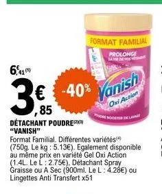 6,41  détachant poudre(23) "vanish"  € -40%  ,85  format familial. différentes variétés(4) (750g. le kg: 5.13€). egalement disponible au même prix en variété gel oxi action (1.4l. le l: 2.75€), détach