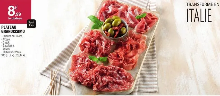 8  €  ,99 le plateau  plateau grandissimo  -jambon cru italien,  -coppa,  -speck,  saucisson,  - olives,  - tomates séchées. 340 g. le kg: 26,44 €.  servir  frais  transformé en  italie  