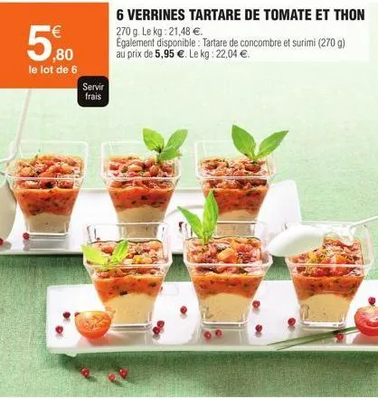¹€  ,80  le lot de 6  servir frais  6 verrines tartare de tomate et thon  270 g. le kg: 21,48 €.  egalement disponible: tartare de concombre et surimi (270 g) au prix de 5,95 €. le kg: 22,04 €.  