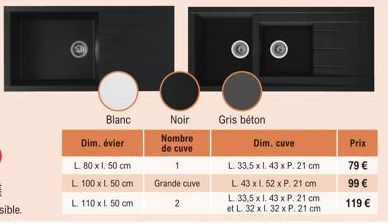 Blanc  Dim. évier  L. 80 x 1. 50 cm  L. 100 x 1. 50 cm L. 110 x l. 50 cm  Noir  Nombre de cuve 1 Grande cuve 2  Gris béton  Dim. cuve  L. 33,5 x 1. 43 x P. 21 cm L. 43 x l. 52 x P. 21 cm  L. 33,5 x 1.