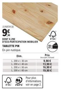 a partir de  9€  90  dont 0,29€ d'eco-participation mobilier  tablette pin  en pin rustique.  dim.  l. 200 x 1. 30 cm  l. 200 x 1. 40 cm  l. 200 x 1. 50 cm  l 200 x 1.60 cm  pour plus d'informations, 