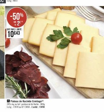 -50% 2⁰  SOIT PAR 2 LUNITE  10€43  A Plateau de Raclette Ermitage 28% mg au lait pasteurisé de Vache - 800g Le kg 17638 ou X2 13604-L'unité 13e90 