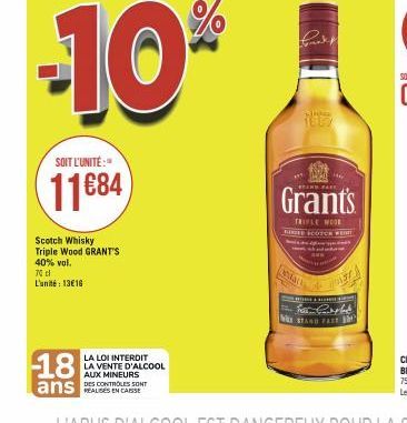 -10%  SOIT L'UNITÉ:  11684  Scotch Whisky Triple Wood GRANT'S 40% vol.  70 l L'unité: 13€16  18  ans  LA LOI INTERDIT LA VENTE D'ALCOOL AUX MINEURS  DES CONTROLES SONT  Grant's  TRIPLE MODE RIED SCOTC