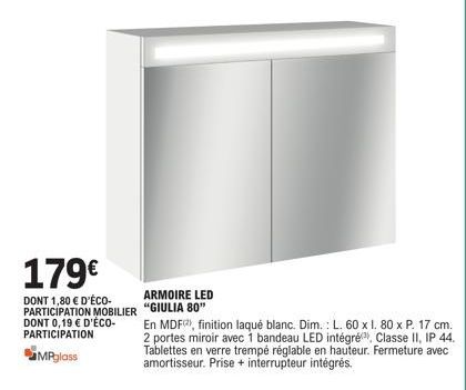 179€  DONT 1,80 € D'ÉCO-PARTICIPATION MOBILIER DONT 0,19 € D'ÉCO-PARTICIPATION  MPglass  ARMOIRE LED "GIULIA 80"  En MDF), finition laqué blanc. Dim.: L. 60 x 1. 80 x P. 17 cm. 2 portes miroir avec 1 