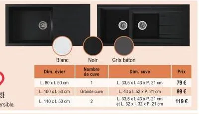 blanc  dim. évier  l. 80 x 1. 50 cm  l. 100 x 1. 50 cm l. 110 x l. 50 cm  noir  nombre de cuve 1 grande cuve 2  gris béton  dim. cuve  l. 33,5 x 1. 43 x p. 21 cm l. 43 x l. 52 x p. 21 cm  l. 33,5 x 1.