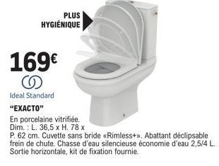 169€ S  Ideal Standard  PLUS HYGIÉNIQUE  "EXACTO"  En porcelaine vitrifiée. Dim.: L. 36,5 x H. 78 x  P. 62 cm. Cuvette sans bride «Rimless+». Abattant déclipsable frein de chute. Chasse d'eau silencie