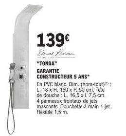 139€  Elenard Rensson.  "TONGA"  GARANTIE CONSTRUCTEUR 5 ANS*  En PVC blanc. Dim. (hors-tout)); L. 18 x H. 150 x P. 50 cm. Tête de douche: L. 16,5 x l. 7,5 cm. 4 panneaux frontaux de jets massants. Do