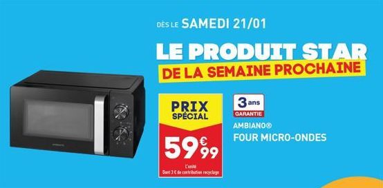 DÈS LE SAMEDI 21/01  LE PRODUIT STAR DE LA SEMAINE PROCHAINE  PRIX  SPÉCIAL  59%9  Dont 3 € de contribution recyclage  3 ans  GARANTIE  AMBIANOⓇ  FOUR MICRO-ONDES 