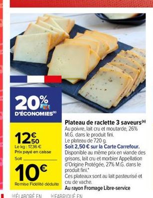 20%  D'ÉCONOMIES  12%  Le kg: 17,36 € Prix payé en caisse Soit  Plateau de raclette 3 saveurs(a) Au poivre, lait cru et moutarde, 26% M.G. dans le produit fini. Le plateau de 720 g.  Soit 2,50 € sur l