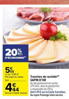 20%  D'ÉCONOMIES™  5  Le kg: 14,80 € Prix payé en caisse Soit  444  €  Tranches de raclette (*) SAPIN D'OR Au lait pasteurisé de vache,  27% M.G. dans le produit fini.  AUNTY  La barquette de 375 g  R