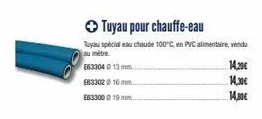 e63304 @ 13 mm.  e633020 16 mm.  e63300 € 19 mm...  ✪ tuyau pour chauffe-eau  tuyau spécial eau chaude 100°c, en pvc alimentaire, vendu au mètre  14,20€  14,30€  14,80€ 