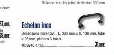 echelon inox  dimensions hors-tout: l 300 mm x h. 130 mm, tube a 25 mm, platines 3 trous. m56240 1732...  31,30€ 