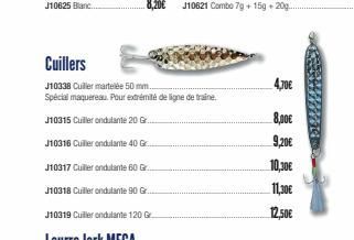 J10625 Blanc...  Cuillers  J10338 Cuiller martelée 50 mm...  Spécial maquereau. Pour extrémité de ligne de traine.  J10315 Cuiller ondulante 20 G  J10316 Cuiller ondulante 40 Gr.  4,70€  8,00€  9,20€ 