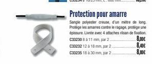 |08  C33230 8 à 11 mm, par 2.  C33232 12 à 18 mm, par 2.  C33235 18 à 30 mm, par 2.  Protection pour amarre  Sangle polyester creuse, d'un mètre de long Protège les amarres contre le ragage, protège u