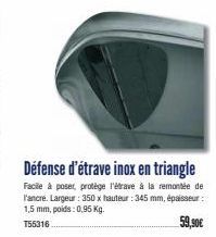 Défense d'étrave inox en triangle  Facile à poser, protège l'étrave à la remontée de l'ancre. Largeur: 350 x hauteur : 345 mm, épaisseur: 1,5 mm, poids: 0,95 Kg.  T55316  59,90€ 