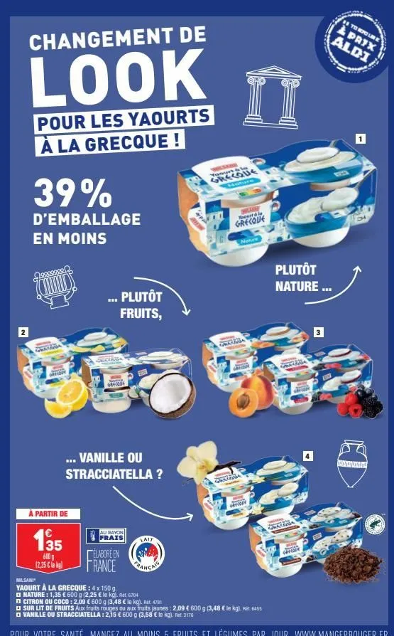 changement de  look  n  pour les yaourts à la grecque!  39%  d'emballage en moins  weara  recove  ... plutôt fruits,  occids  grecque  ... vanille ou stracciatella?  à partir de  135  élaboré en  600 