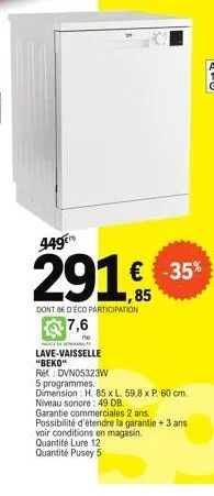 449€  291 € 35¹  -35%  ,85  dont be d'éco participation  7,6  e  lave-vaisselle "beko"  réf: dvn05323w  5 programmes.  dimension: h. 85 x l. 59,8 x p. 60 cm. niveau sonore: 49 db.  garantie commercial