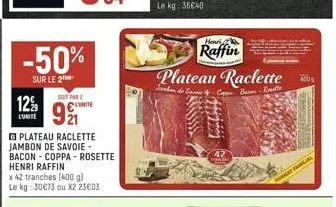 12%  l'unite  -50%  sur le 2  soit par 2  99  plateau raclette jambon de savoie - bacon coppa- rosette henri raffin  x 42 tranches (400 g) le kg: 30€73 ou x2 23€03  henri  raffin plateau raclette  de 