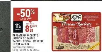11%  lunite  -50%  sur le 2  soit far  81  plateau raclette jambon de savoie bacon - coppa- rosette  henri raffin  x 42 tranches (400 g) le kg: 28€73 ou x2 21€53  harl  raffin  plateau raclette  -the 