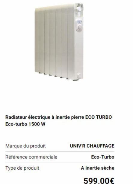 Radiateur électrique à inertie pierre ECO TURBO Eco-turbo 1500 W  Marque du produit  Référence commerciale  Type de produit  UNIV'R CHAUFFAGE  Eco-Turbo  A inertie sèche  599,00€ 