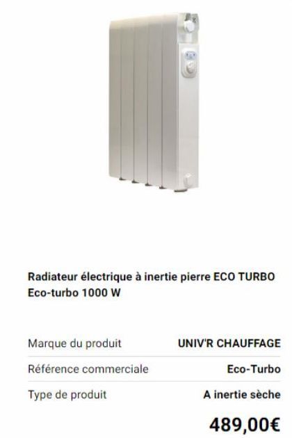 Radiateur électrique à inertie pierre ECO TURBO Eco-turbo 1000 W  Marque du produit  Référence commerciale  Type de produit  UNIV'R CHAUFFAGE  Eco-Turbo  A inertie sèche  489,00€ 