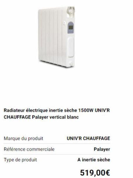 Radiateur électrique inertie sèche 1500W UNIV'R  CHAUFFAGE Palayer vertical blanc  Marque du produit  Référence commerciale  Type de produit  UNIV'R CHAUFFAGE  Palayer  A inertie sèche  519,00€ 