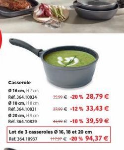 Casserole  16 cm, H 7 cm Réf. 364.10834  Ø 18 cm, H 8 cm Réf. 364.10831  Ø 20 cm, H 9 cm Réf. 364.10829  Lot de 3 casseroles Ø 16, 18 et 20 cm Ref. 364.10937  35,99 € -20 % 28,79 € 37,99 € -12% 33,43 