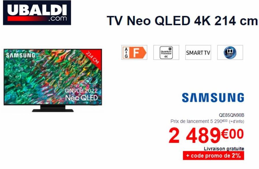 UBALDI  SAMSUNG  .com  214 CM  QN90B 2022 Neo QLED  TV Neo QLED 4K 214 cm  F  Quantum Processor 4K  SMART TV  DORLDY A  SAMSUNG  QE85QN90B  Prix de lancement 5 290€0⁰ (+ d'info)  2 489€00  Livraison g