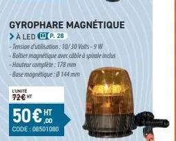 gyrophare magnétique  > à led p. 28  -tension d'utilisation: 10/30 volts - 9 w boitier magnétique avec cable à spirale inclus -hauteur complète : 178 mm  -base magnétique: 0 144 mm  l'unité 72€ ht  50
