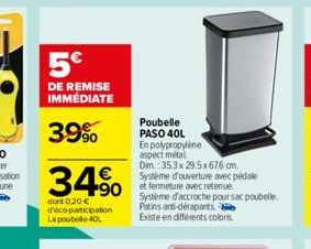 5€  DE REMISE IMMÉDIATE  39%  34% 490  dont 0,20 € d'éco-participation La poubelle 40L  Poubelle PASO 40L  En polypropylène  aspect métal  Dim.: 35.3x 29.5x676 cm.  Système d'ouverture avec pédale  Sy