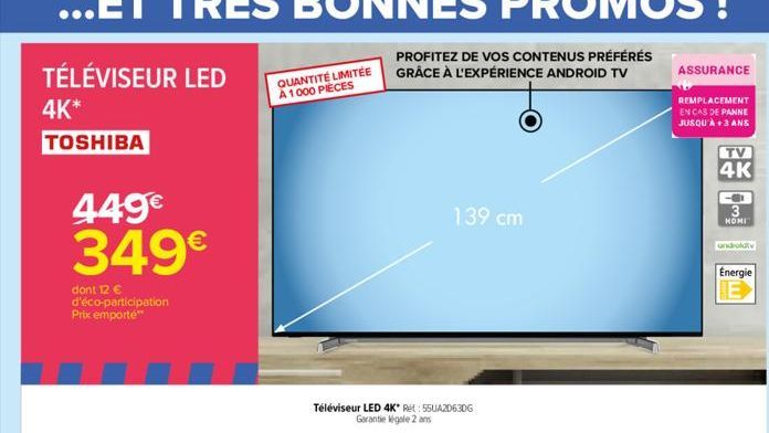 TÉLÉVISEUR LED  4K*  TOSHIBA  449€ 349€  dont 12 € d'éco-participation Prix emporte**  QUANTITÉ LIMITÉE A 1000 PIÈCES  PROFITEZ DE VOS CONTENUS PRÉFÉRÉS GRÂCE À L'EXPÉRIENCE ANDROID TV  Téléviseur LED