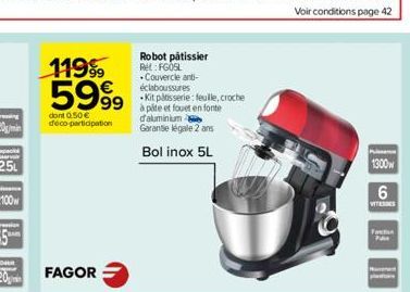 119⁹ 5999  dont 0.50 € deco-participation  FAGOR  Robot pâtissier Rel: FGOSL  .Couvercle anti-éclaboussures  Kit pâtisserie: feuille, croche pâte et fouet en fonte d'aluminium  Garantie légale 2 ans  